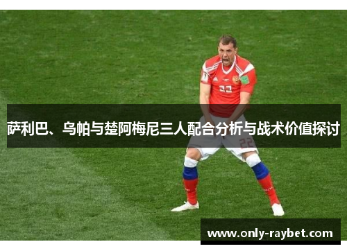 萨利巴、乌帕与楚阿梅尼三人配合分析与战术价值探讨