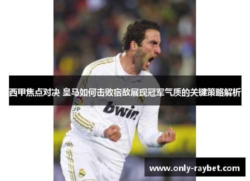 西甲焦点对决 皇马如何击败宿敌展现冠军气质的关键策略解析