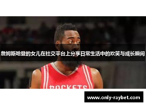 詹姆斯哈登的女儿在社交平台上分享日常生活中的欢笑与成长瞬间