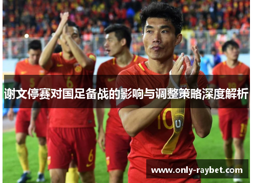谢文停赛对国足备战的影响与调整策略深度解析