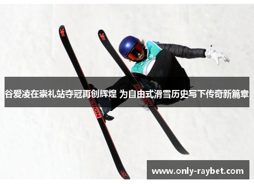 谷爱凌在崇礼站夺冠再创辉煌 为自由式滑雪历史写下传奇新篇章