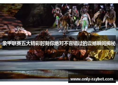 象甲联赛五大精彩时刻你绝对不容错过的震撼瞬间揭秘