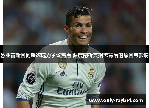 苏亚雷斯因何屡次成为争议焦点 深度剖析其招黑背后的原因与影响