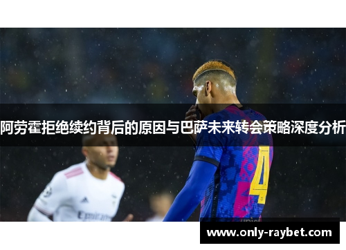 阿劳霍拒绝续约背后的原因与巴萨未来转会策略深度分析