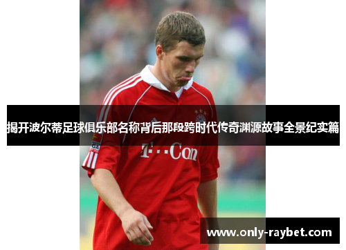 揭开波尔蒂足球俱乐部名称背后那段跨时代传奇渊源故事全景纪实篇