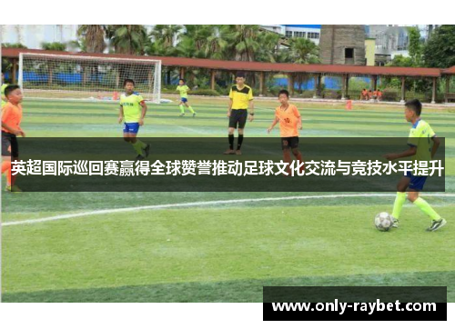 英超国际巡回赛赢得全球赞誉推动足球文化交流与竞技水平提升