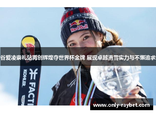 谷爱凌崇礼站再创辉煌夺世界杯金牌 展现卓越滑雪实力与不懈追求