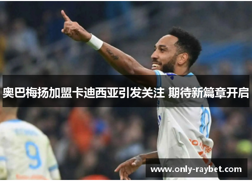 奥巴梅扬加盟卡迪西亚引发关注 期待新篇章开启