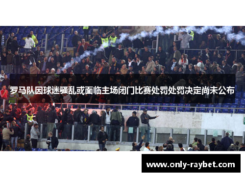 罗马队因球迷骚乱或面临主场闭门比赛处罚处罚决定尚未公布