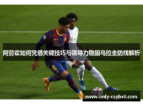 阿劳霍如何凭借关键技巧与领导力稳固乌拉圭防线解析