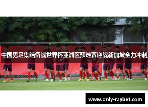 中国男足集结备战世界杯亚洲区预选赛迎战新加坡全力冲刺